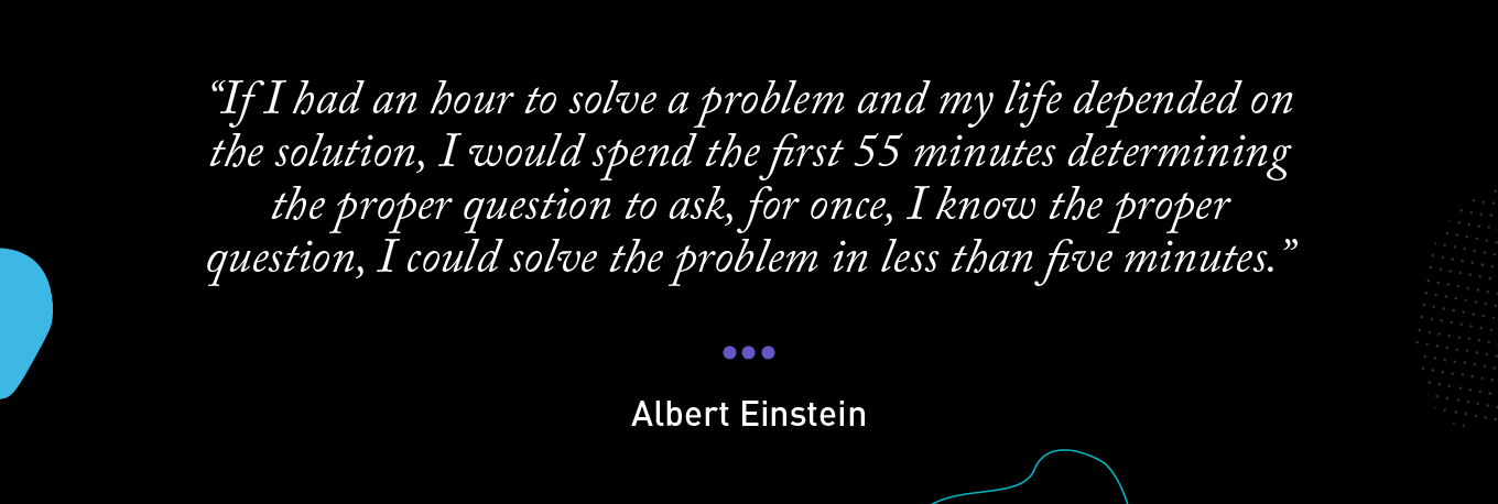 “If I had an hour to solve a problem and my life depended on the solution, I would spend the first 55 minutes determining the proper question to ask, for once, I know the proper question, I could solve the problem in less than five minutes.” - Albert Einstein