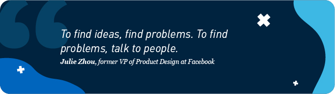 To find ideas, find problems. To find problems, talk to people 